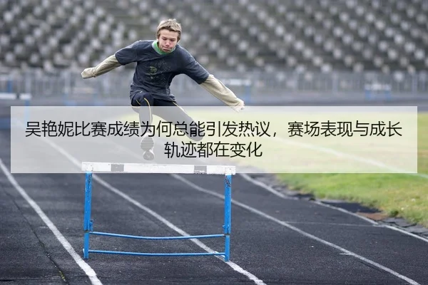 吴艳妮比赛成绩为何总能引发热议，赛场表现与成长轨迹都在变化